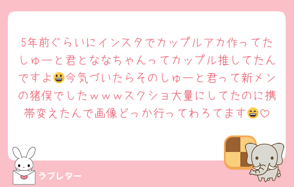 5年前ぐらいにインスタでカップルアカ作ってたしゅーと君とななちゃんってカップル推してたんですよ😃今気づいたらそのしゅーと君って新メンの猪俣でしたｗｗｗスクショ大量にしてたのに携帯変えたんで画像どっか行ってわろてます😄