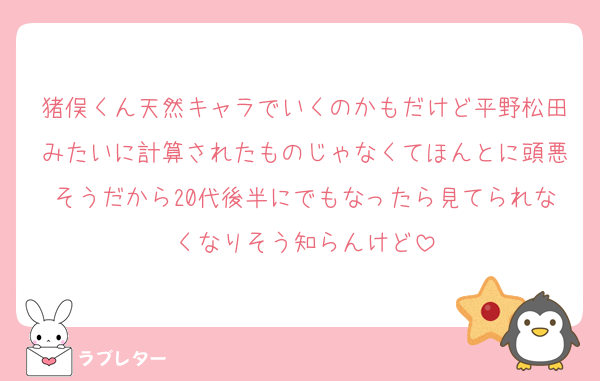 猪俣くん天然キャラでいくのかもだけど平野松田みたいに計算されたものじゃなくてほんとに頭悪そうだから20代後半にでもなったら見てられなくなりそう知らんけど