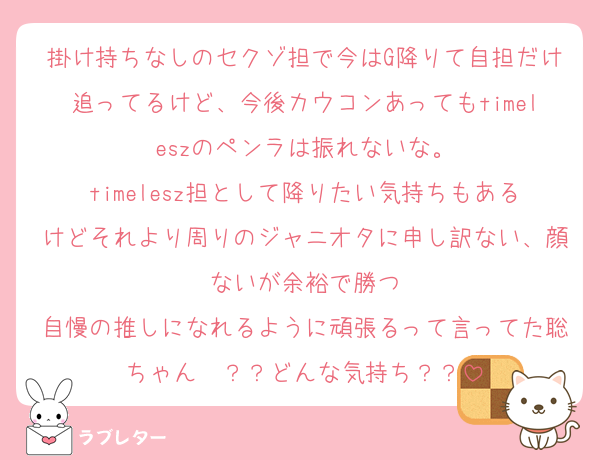 掛け持ちなしのセクゾ担で今はG降りて自担だけ追ってるけど、今後カウコンあってもtimeleszのペンラは振れないな。
timelesz担として降りたい気持ちもあるけどそれより周りのジャニオタに申し訳ない、顔ないが余裕で勝つ
自慢の推しになれるように頑張るって言ってた聡ちゃん〜？？どんな気持ち？？