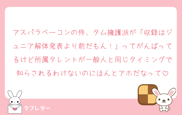 アスパラベーコンの件、タム擁護派が「収録はジュニア解体発表より前だもん！」ってがんばってるけど所属タレントが一般人と同じタイミングで知らされるわけないのにほんとアホだなって
