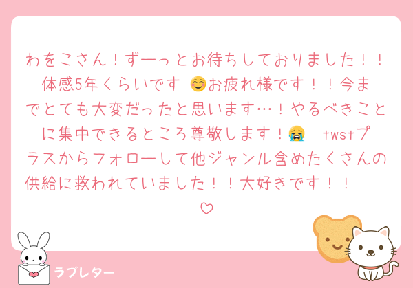 わをこさん！ずーっとお待ちしておりました！！体感5年くらいです☺️👍お疲れ様です！！今までとても大変だったと思います…！やるべきことに集中できるところ尊敬します！😭🫶twstプラスからフォローして他ジャンル含めたくさんの供給に救われていました！！大好きです！！🫶🫶