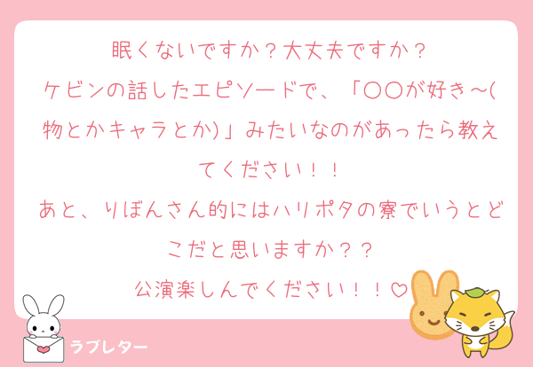 眠くないですか？大丈夫ですか？
ケビンの話したエピソードで、「○○が好き～(物とかキャラとか)」みたいなのがあったら教えてください！！
あと、りぼんさん的にはハリポタの寮でいうとどこだと思いますか？？
公演楽しんでください！！