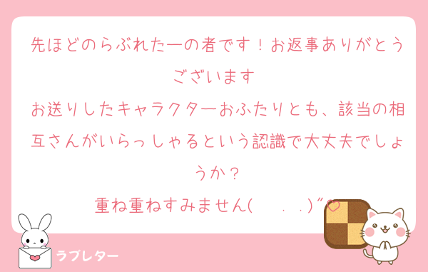 先ほどのらぶれたーの者です！お返事ありがとうございます♡
お送りしたキャラクターおふたりとも、該当の相互さんがいらっしゃるという認識で大丈夫でしょうか？
重ね重ねすみません(   . .)"