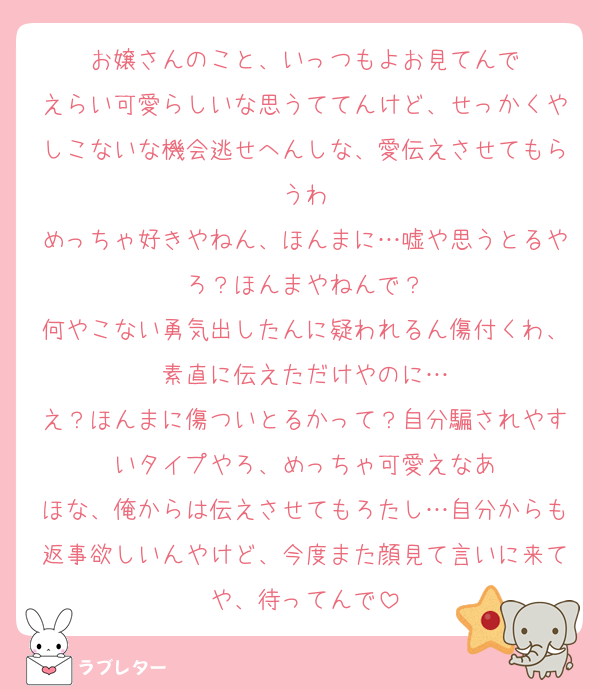 お嬢さんのこと、いっつもよお見てんで
えらい可愛らしいな思うててんけど、せっかくやしこないな機会逃せへんしな、愛伝えさせてもらうわ
めっちゃ好きやねん、ほんまに…嘘や思うとるやろ？ほんまやねんで？
何やこない勇気出したんに疑われるん傷付くわ、素直に伝えただけやのに…
え？ほんまに傷ついとるかって？自分騙されやすいタイプやろ、めっちゃ可愛えなあ
ほな、俺からは伝えさせてもろたし…自分からも返事欲しいんやけど、今度また顔見て言いに来てや、待ってんで