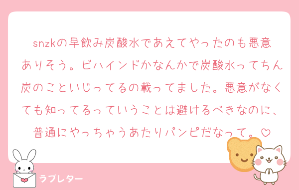 snzkの早飲み炭酸水であえてやったのも悪意ありそう。ビハインドかなんかで炭酸水ってちん炭のこといじってるの載ってました。悪意がなくても知ってるっていうことは避けるべきなのに、普通にやっちゃうあたりパンピだなって。