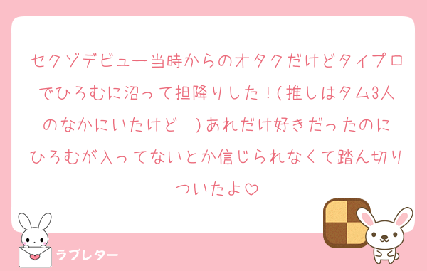 セクゾデビュー当時からのオタクだけどタイプロでひろむに沼って担降りした！(推しはタム3人のなかにいたけど❤︎)あれだけ好きだったのにひろむが入ってないとか信じられなくて踏ん切りついたよ