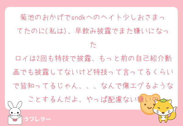 菊池のおかげでsndkへのヘイト少しおさまってたのに(私は)、早飲み披露でまた嫌いになった
ロイは2回も特技で披露、もっと前の自己紹介動画でも披露してないけど特技って言ってるくらいで皆知ってるじゃん、、、なんで傷エグるようなことするんだよ、やっぱ配慮ない嫌い