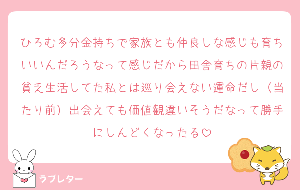 ひろむ多分金持ちで家族とも仲良しな感じも育ちいいんだろうなって感じだから田舎育ちの片親の貧乏生活してた私とは巡り会えない運命だし（当たり前）出会えても価値観違いそうだなって勝手にしんどくなったる