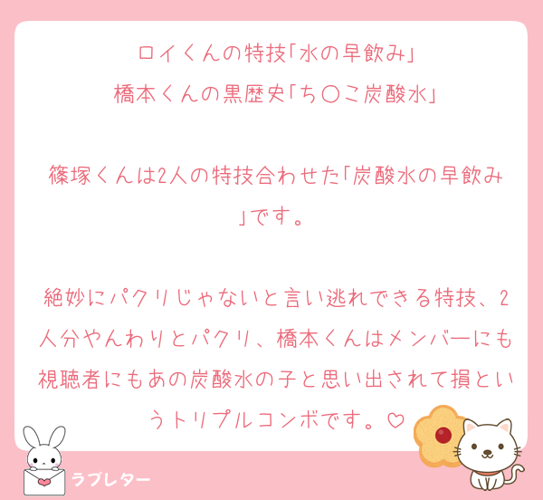 ロイくんの特技｢水の早飲み｣
橋本くんの黒歴史｢ち○こ炭酸水｣

篠塚くんは2人の特技合わせた｢炭酸水の早飲み｣です。

絶妙にパクリじゃないと言い逃れできる特技、2人分やんわりとパクリ、橋本くんはメンバーにも視聴者にもあの炭酸水の子と思い出されて損というトリプルコンボです。