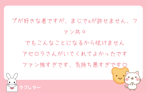 プが好きな者ですが、まじでsが許せません、ファン共々
でもこんなことになるから呟けません
アセロラさんがいてくれてよかったです
ファン怖すぎです、気持ち悪すぎです