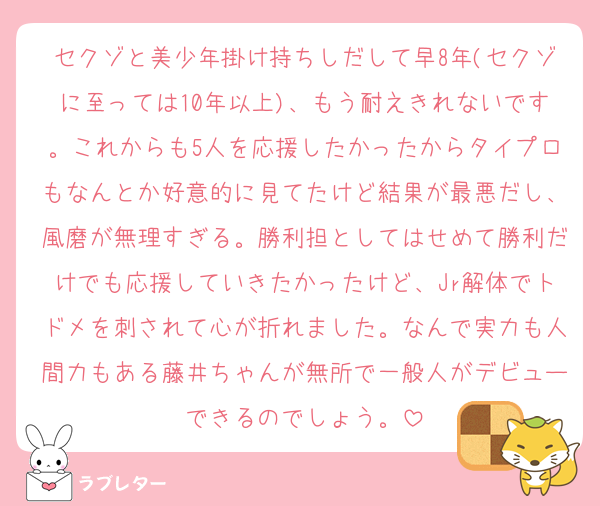 セクゾと美少年掛け持ちしだして早8年(セクゾに至っては10年以上)、もう耐えきれないです。これからも5人を応援したかったからタイプロもなんとか好意的に見てたけど結果が最悪だし、風磨が無理すぎる。勝利担としてはせめて勝利だけでも応援していきたかったけど、Jr解体でトドメを刺されて心が折れました。なんで実力も人間力もある藤井ちゃんが無所で一般人がデビューできるのでしょう。