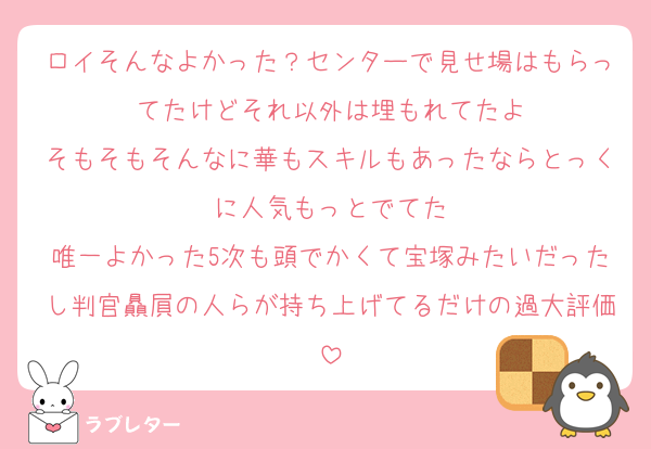 ロイそんなよかった？センターで見せ場はもらってたけどそれ以外は埋もれてたよ
そもそもそんなに華もスキルもあったならとっくに人気もっとでてた
唯一よかった5次も頭でかくて宝塚みたいだったし判官贔屓の人らが持ち上げてるだけの過大評価