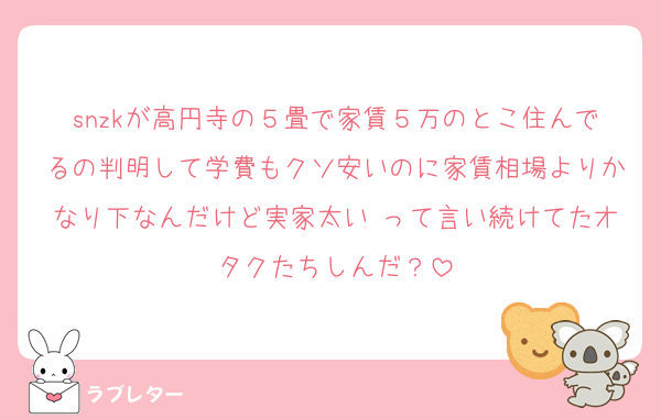 snzkが高円寺の５畳で家賃５万のとこ住んでるの判明して学費もクソ安いのに家賃相場よりかなり下なんだけど実家太い♡って言い続けてたオタクたちしんだ？