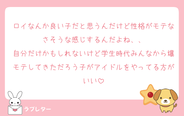 ロイなんか良い子だと思うんだけど性格がモテなさそうな感じするんだよね、、
自分だけかもしれないけど学生時代みんなから爆モテしてきただろう子がアイドルをやってる方がいい