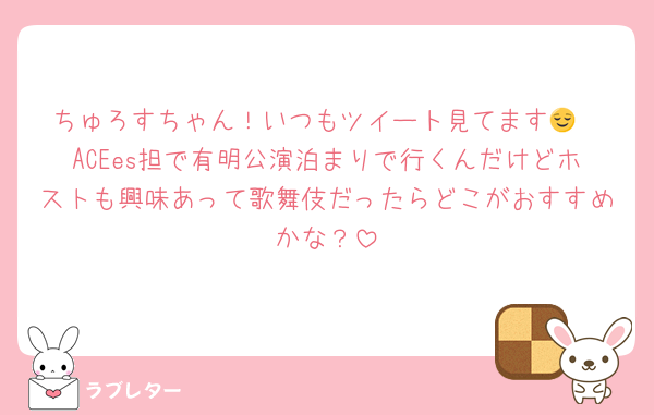 ちゅろすちゃん！いつもツイート見てます😌
ACEes担で有明公演泊まりで行くんだけどホストも興味あって歌舞伎だったらどこがおすすめかな？