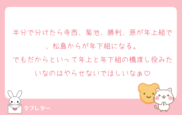 半分で分けたら寺西、菊池、勝利、原が年上組で、松島からが年下組になる。
でもだからといって年上と年下組の橋渡し役みたいなのはやらせないでほしいなぁ