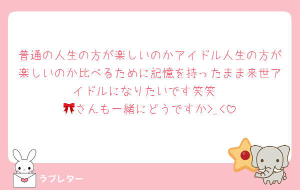 普通の人生の方が楽しいのかアイドル人生の方が楽しいのか比べるために記憶を持ったまま来世アイドルになりたいです笑笑
🎀さんも一緒にどうですか>_<