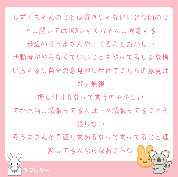 しずくちゃんのことは好きじゃないけど今回のことに関しては100しずくちゃんに同意する
最近のそうまさんやってることおかしい
活動者がやらなくていいことをやってるし変な構い方するし自分の意見押し付けてこちらの意見はガン無視
押し付けるなって言うのおかしい
てか本当に頑張ってる人は一々頑張ってること主張しない
そうまさんが見返り求めるなって言ってること理解してる人ならなおさら