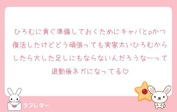 ひろむに貢ぐ準備しておくためにキャバとpかつ復活したけどどう頑張っても実家太いひろむからしたら大した足しにもならないんだろうなーって退勤後ネガになってる