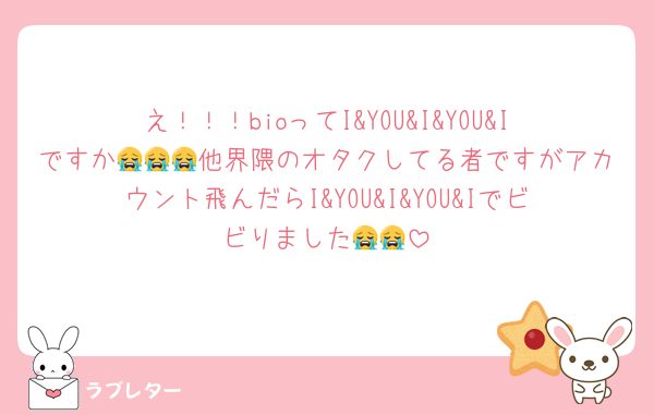 え！！！bioってI&YOU&I&YOU&Iですか😭😭😭他界隈のオタクしてる者ですがアカウント飛んだらI&YOU&I&YOU&Iでビビりました😭😭