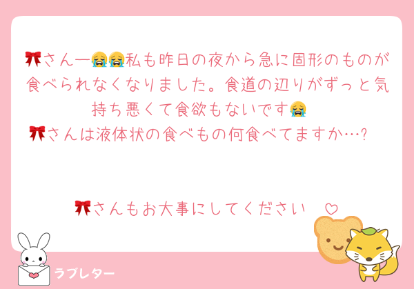 🎀さんー😭😭私も昨日の夜から急に固形のものが食べられなくなりました。食道の辺りがずっと気持ち悪くて食欲もないです😭
🎀さんは液体状の食べもの何食べてますか…?


🎀さんもお大事にしてください🥲