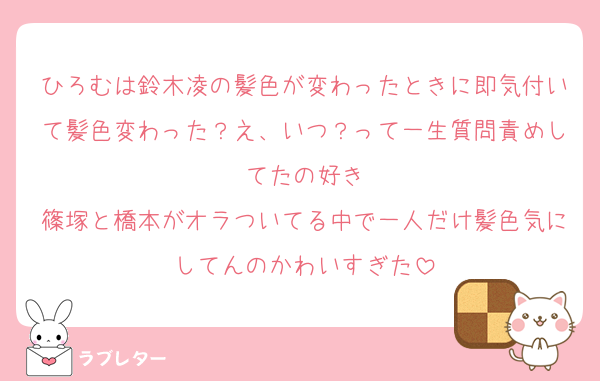 ひろむは鈴木凌の髪色が変わったときに即気付いて髪色変わった？え、いつ？って一生質問責めしてたの好き
篠塚と橋本がオラついてる中で一人だけ髪色気にしてんのかわいすぎた
