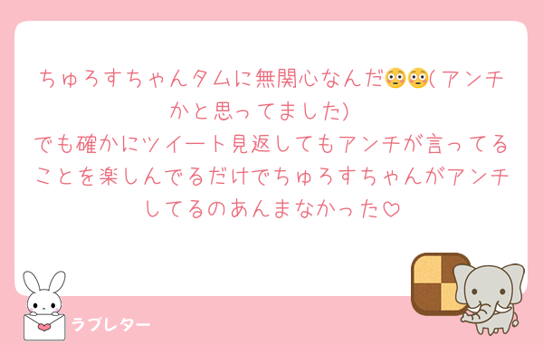 ちゅろすちゃんタムに無関心なんだ😳😳(アンチかと思ってました)
でも確かにツイート見返してもアンチが言ってることを楽しんでるだけでちゅろすちゃんがアンチしてるのあんまなかった