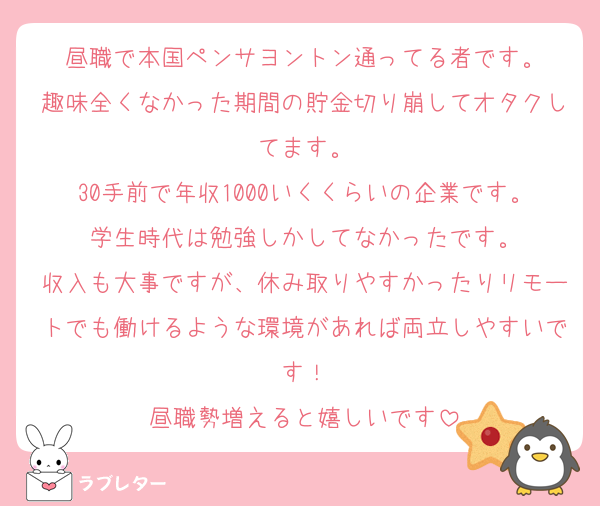 昼職で本国ペンサヨントン通ってる者です。
趣味全くなかった期間の貯金切り崩してオタクしてます。
30手前で年収1000いくくらいの企業です。学生時代は勉強しかしてなかったです。
収入も大事ですが、休み取りやすかったりリモートでも働けるような環境があれば両立しやすいです！
昼職勢増えると嬉しいです