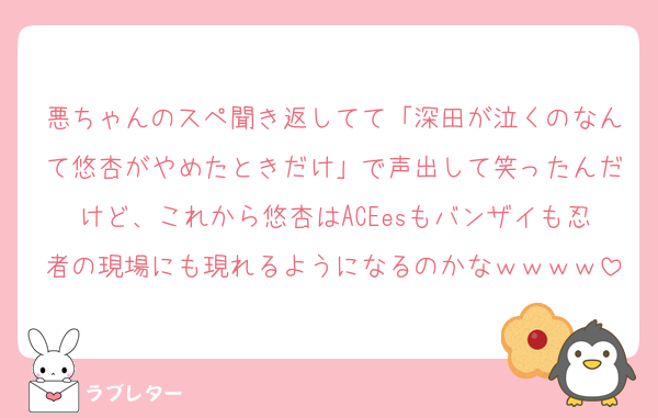 悪ちゃんのスペ聞き返してて「深田が泣くのなんて悠杏がやめたときだけ」で声出して笑ったんだけど、これから悠杏はACEesもバンザイも忍者の現場にも現れるようになるのかなｗｗｗｗ