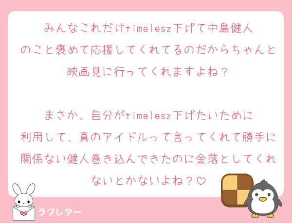 みんなこれだけtimelesz下げて中島健人のこと褒めて応援してくれてるのだからちゃんと映画見に行ってくれますよね？

まさか、自分がtimelesz下げたいために利用して、真のアイドルって言ってくれて勝手に関係ない健人巻き込んできたのに金落としてくれないとかないよね？