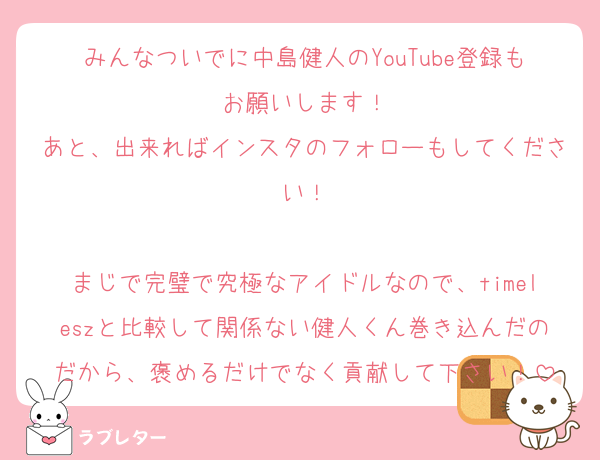 みんなついでに中島健人のYouTube登録もお願いします！
あと、出来ればインスタのフォローもしてください！

まじで完璧で究極なアイドルなので、timeleszと比較して関係ない健人くん巻き込んだのだから、褒めるだけでなく貢献して下さい！