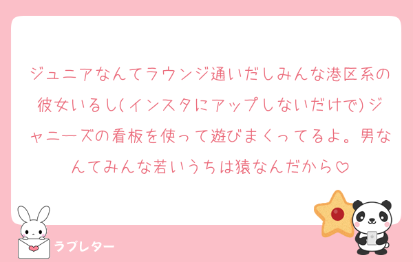 ジュニアなんてラウンジ通いだしみんな港区系の彼女いるし(インスタにアップしないだけで)ジャニーズの看板を使って遊びまくってるよ。男なんてみんな若いうちは猿なんだから