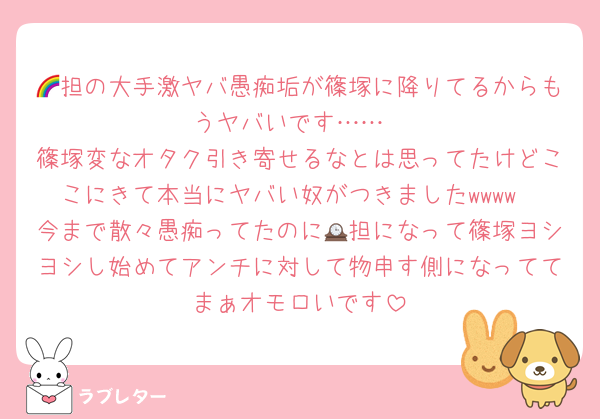 🌈担の大手激ヤバ愚痴垢が篠塚に降りてるからもうヤバいです……
篠塚変なオタク引き寄せるなとは思ってたけどここにきて本当にヤバい奴がつきましたwwww
今まで散々愚痴ってたのに🕰担になって篠塚ヨシヨシし始めてアンチに対して物申す側になっててまぁオモロいです