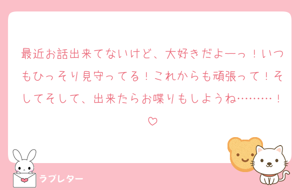 最近お話出来てないけど、大好きだよーっ！いつもひっそり見守ってる！これからも頑張って！そしてそして、出来たらお喋りもしようね………！