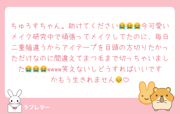 ちゅろすちゃん。助けてください😭😭😭今可愛いメイク研究中で頑張ってメイクしてたのに、毎日二重幅違うからアイテープを目頭の方切りたかっただけなのに間違えてまつ毛まで切っちゃいました😭😭😭wwww笑えないしどうすればいいですかもう生きれません😔
