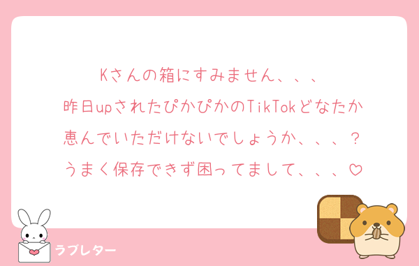 Kさんの箱にすみません、、、
昨日upされたぴかぴかのTikTokどなたか恵んでいただけないでしょうか、、、？
うまく保存できず困ってまして、、、