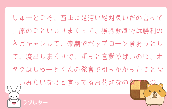 しゅーとこそ、西山に足汚い絶対臭いだの言って、原のこといじりまくって、挨拶動画では勝利のネガキャンして、帝劇でポップコーン食おうとして、流出しまくりで、ずっと言動やばいのに、オタクはしゅーとくんの発言で引っかかったことないみたいなこと言ってるお花畑なのなに？