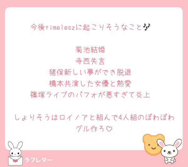 今後timeleszに起こりそうなこと🎶

菊池結婚
寺西失言
猪俣新しい夢ができ脱退
橋本共演した女優と熱愛
篠塚ライブのパフォが悪すぎて炎上

しょりそうはロイノアと組んで4人組のぽわぽわグル作ろ