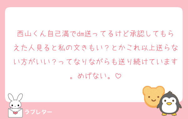西山くん自己満でdm送ってるけど承認してもらえた人見ると私の文きもい？とかこれ以上送らない方がいい？ってなりながらも送り続けています。めげない。