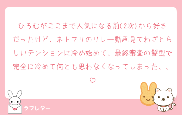 ひろむがここまで人気になる前(2次)から好きだったけど、ネトフリのリレー動画見てわざとらしいテンションに冷め始めて、最終審査の髪型で完全に冷めて何とも思わなくなってしまった、、