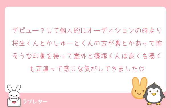 デビュー？して個人的にオーディションの時より将生くんとかしゅーとくんの方が裏とかあって怖そうな印象を持って意外と篠塚くんは良くも悪くも正直って感じな気がしてきました