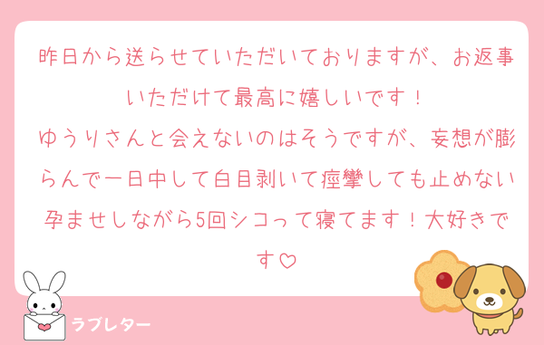 昨日から送らせていただいておりますが、お返事いただけて最高に嬉しいです！
ゆうりさんと会えないのはそうですが、妄想が膨らんで一日中して白目剥いて痙攣しても止めない孕ませしながら5回シコって寝てます！大好きです