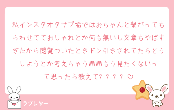 私インスタオタサブ垢ではおちゃんと繋がってもらわせてておしゃれとか何も無いし文章もやばすぎだから閲覧ついたときドン引きされてたらどうしようとか考えちゃうWWWWもう見たくないって思ったら教えて❗️❗️❗️❗️