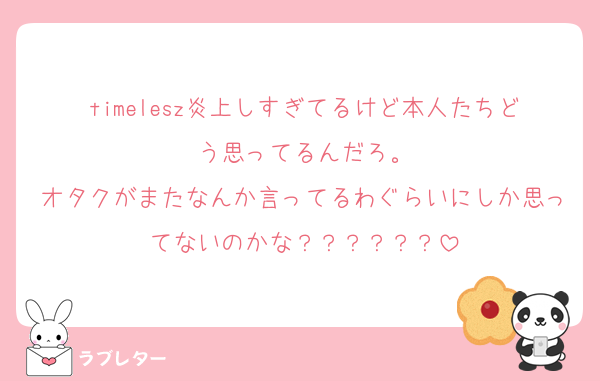 timelesz炎上しすぎてるけど本人たちどう思ってるんだろ。
オタクがまたなんか言ってるわぐらいにしか思ってないのかな？？？？？？