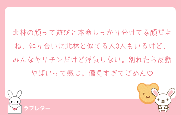 北林の顔って遊びと本命しっかり分けてる顔だよね、知り合いに北林と似てる人3人もいるけど、みんなヤリチンだけど浮気しない。別れたら反動やばいって感じ。偏見すぎてごめん