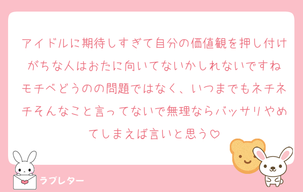アイドルに期待しすぎて自分の価値観を押し付けがちな人はおたに向いてないかしれないですね
モチベどうのの問題ではなく、いつまでもネチネチそんなこと言ってないで無理ならバッサリやめてしまえば言いと思う