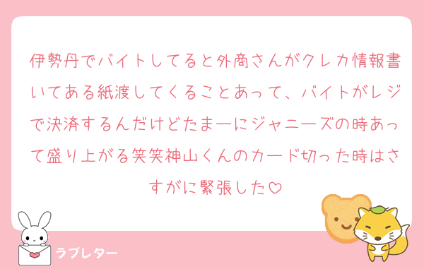 伊勢丹でバイトしてると外商さんがクレカ情報書いてある紙渡してくることあって、バイトがレジで決済するんだけどたまーにジャニーズの時あって盛り上がる笑笑神山くんのカード切った時はさすがに緊張した