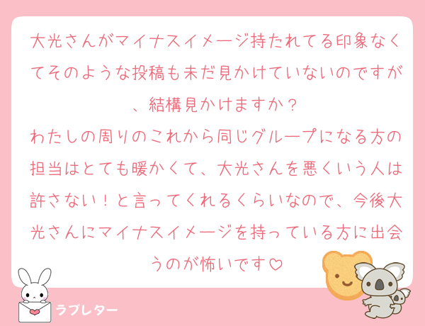 大光さんがマイナスイメージ持たれてる印象なくてそのような投稿も未だ見かけていないのですが、結構見かけますか？
わたしの周りのこれから同じグループになる方の担当はとても暖かくて、大光さんを悪くいう人は許さない！と言ってくれるくらいなので、今後大光さんにマイナスイメージを持っている方に出会うのが怖いです