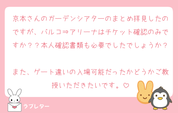 京本さんのガーデンシアターのまとめ拝見したのですが、バルコ⇒アリーナはチケット確認のみですか？？本人確認書類も必要でしたでしょうか？
また、ゲート違いの入場可能だったかどうかご教授いただきたいです。