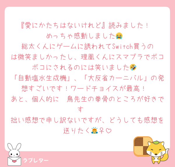 『愛にかたちはないけれど』読みました！
めっちゃ感動しました😭
総太くんにゲームに誘われてSwitch買うのは微笑ましかったし、理凰くんにスマブラでボコボコにされるのには笑いました🤣
「自動塩水生成機」、「大反省カーニバル」の発想すごいです！ワードチョイスが最高！
あと、個人的に鴗鳥先生の拳骨のところが好きです❤️
拙い感想で申し訳ないですが、どうしても感想を送りたく🙇‍♀️